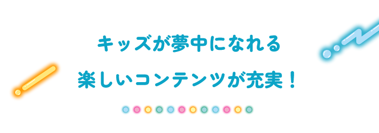 キッズが夢中になれる楽しいコンテンツが充実!